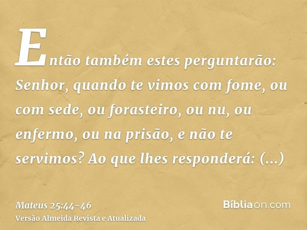 Então também estes perguntarão: Senhor, quando te vimos com fome, ou com sede, ou forasteiro, ou nu, ou enfermo, ou na prisão, e não te servimos?Ao que lhes res