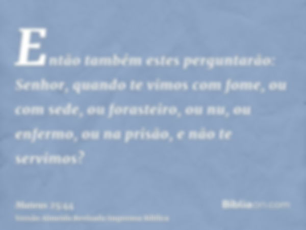 Então também estes perguntarão: Senhor, quando te vimos com fome, ou com sede, ou forasteiro, ou nu, ou enfermo, ou na prisão, e não te servimos?