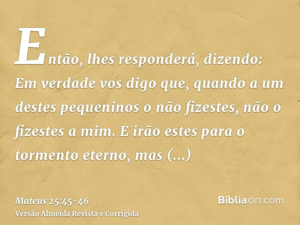 Então, lhes responderá, dizendo: Em verdade vos digo que, quando a um destes pequeninos o não fizestes, não o fizestes a mim.E irão estes para o tormento eterno