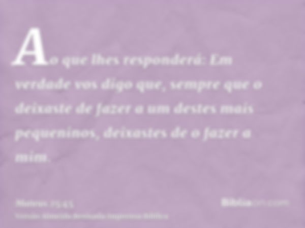 Ao que lhes responderá: Em verdade vos digo que, sempre que o deixaste de fazer a um destes mais pequeninos, deixastes de o fazer a mim.