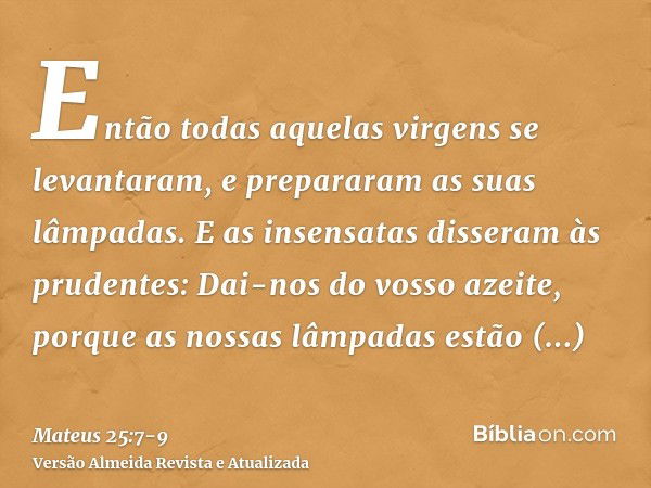 Então todas aquelas virgens se levantaram, e prepararam as suas lâmpadas.E as insensatas disseram às prudentes: Dai-nos do vosso azeite, porque as nossas lâmpad