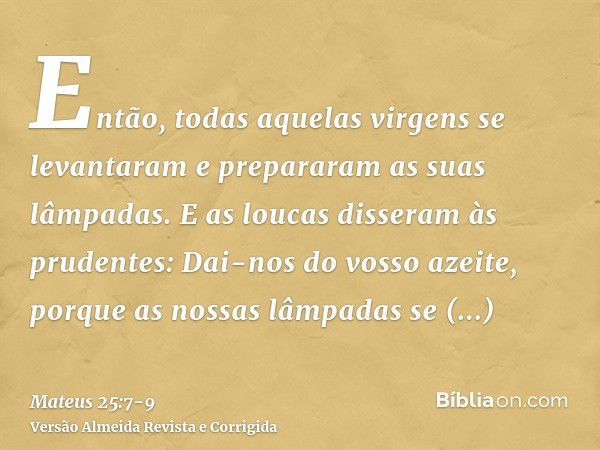 Então, todas aquelas virgens se levantaram e prepararam as suas lâmpadas.E as loucas disseram às prudentes: Dai-nos do vosso azeite, porque as nossas lâmpadas s