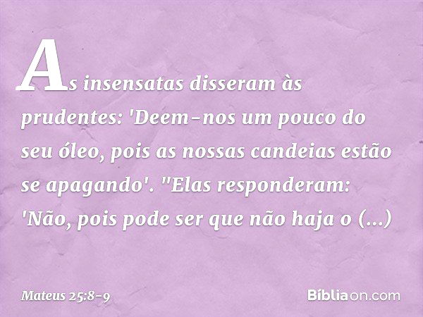 As insensatas disseram às prudentes: 'Deem-nos um pouco do seu óleo, pois as nossas candeias estão se apagando'. "Elas responderam: 'Não, pois pode ser que não 