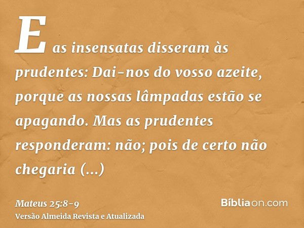 E as insensatas disseram às prudentes: Dai-nos do vosso azeite, porque as nossas lâmpadas estão se apagando.Mas as prudentes responderam: não; pois de certo não