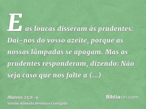 E as loucas disseram às prudentes: Dai-nos do vosso azeite, porque as nossas lâmpadas se apagam.Mas as prudentes responderam, dizendo: Não seja caso que nos fal