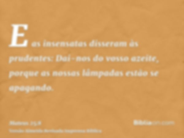 E as insensatas disseram às prudentes: Dai-nos do vosso azeite, porque as nossas lâmpadas estão se apagando.