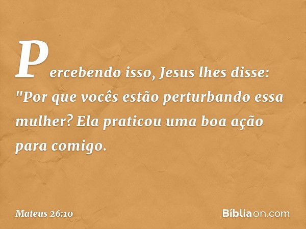 Percebendo isso, Jesus lhes disse: "Por que vocês estão perturbando essa mulher? Ela praticou uma boa ação para comigo. -- Mateus 26:10