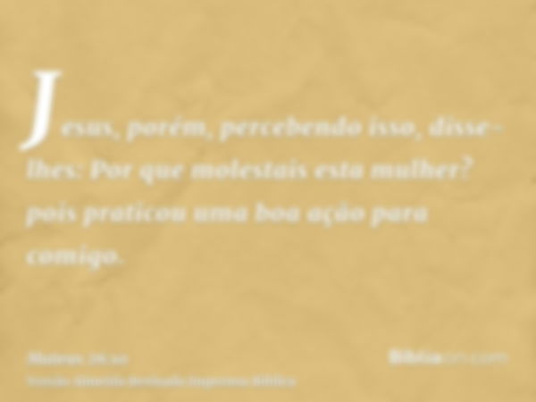 Jesus, porém, percebendo isso, disse-lhes: Por que molestais esta mulher? pois praticou uma boa ação para comigo.