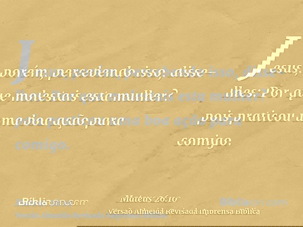 Jesus, porém, percebendo isso, disse-lhes: Por que molestais esta mulher? pois praticou uma boa ação para comigo.