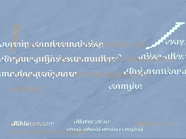 Jesus, porém, conhecendo isso, disse-lhes: Por que afligis esta mulher? Pois praticou uma boa ação para comigo.