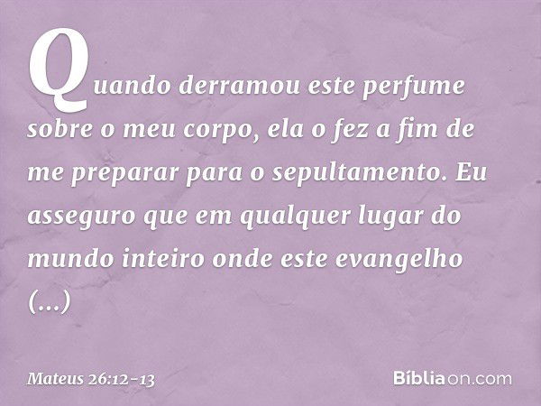 Quando derramou este perfume sobre o meu corpo, ela o fez a fim de me preparar para o sepultamento. Eu asseguro que em qualquer lugar do mundo inteiro onde este