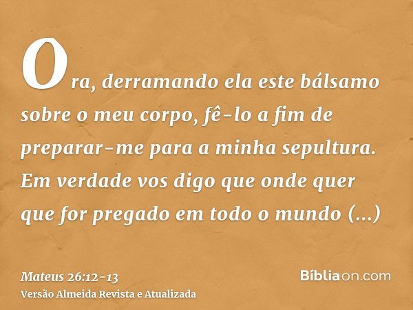 Ora, derramando ela este bálsamo sobre o meu corpo, fê-lo a fim de preparar-me para a minha sepultura.Em verdade vos digo que onde quer que for pregado em todo 