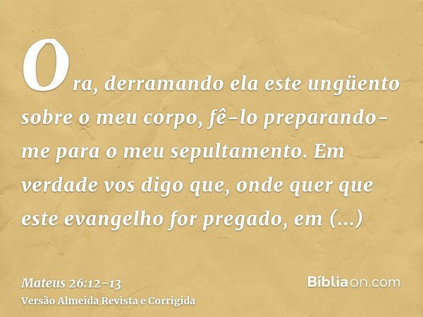 Ora, derramando ela este ungüento sobre o meu corpo, fê-lo preparando-me para o meu sepultamento.Em verdade vos digo que, onde quer que este evangelho for prega