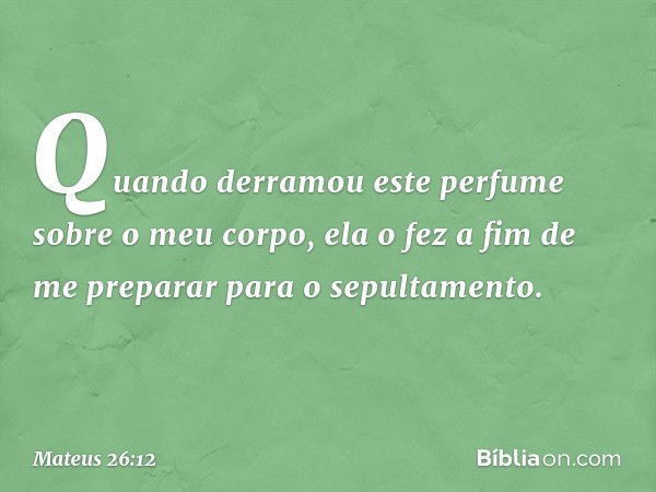 Quando derramou este perfume sobre o meu corpo, ela o fez a fim de me preparar para o sepultamento. -- Mateus 26:12