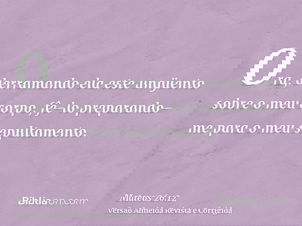 Ora, derramando ela este ungüento sobre o meu corpo, fê-lo preparando-me para o meu sepultamento.