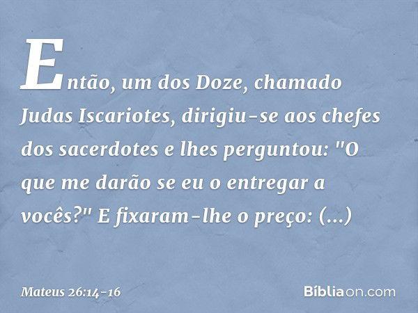 Então, um dos Doze, chamado Judas Iscariotes, dirigiu-se aos chefes dos sacerdotes e lhes perguntou: "O que me darão se eu o entregar a vocês?" E fixaram-lhe o 