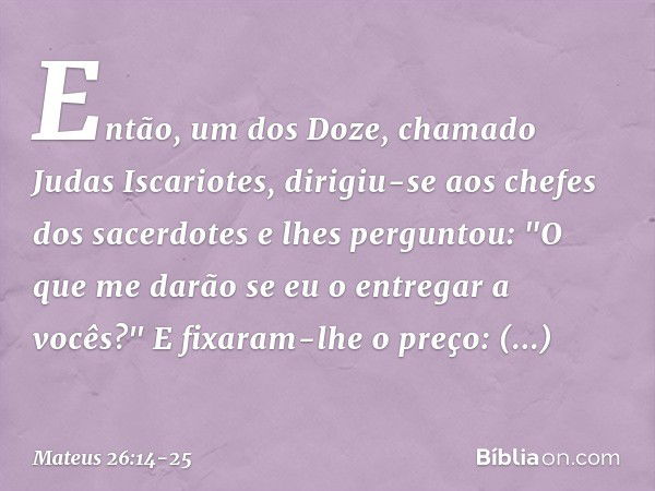 Então, um dos Doze, chamado Judas Iscariotes, dirigiu-se aos chefes dos sacerdotes e lhes perguntou: "O que me darão se eu o entregar a vocês?" E fixaram-lhe o 