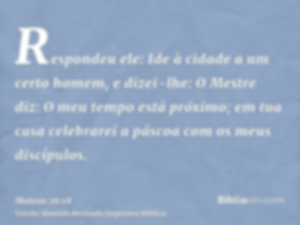 Respondeu ele: Ide à cidade a um certo homem, e dizei-lhe: O Mestre diz: O meu tempo está próximo; em tua casa celebrarei a páscoa com os meus discípulos.