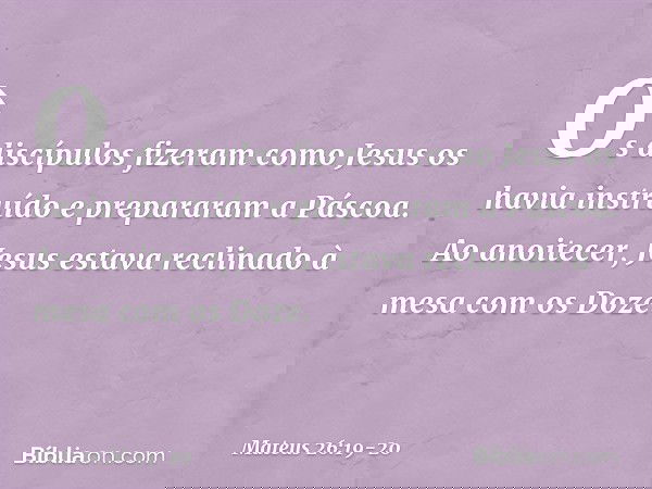 Os discípulos fizeram como Jesus os havia instruído e prepararam a Páscoa. Ao anoitecer, Jesus estava reclinado à mesa com os Doze. -- Mateus 26:19-20