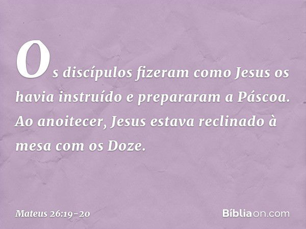 Os discípulos fizeram como Jesus os havia instruído e prepararam a Páscoa. Ao anoitecer, Jesus estava reclinado à mesa com os Doze. -- Mateus 26:19-20