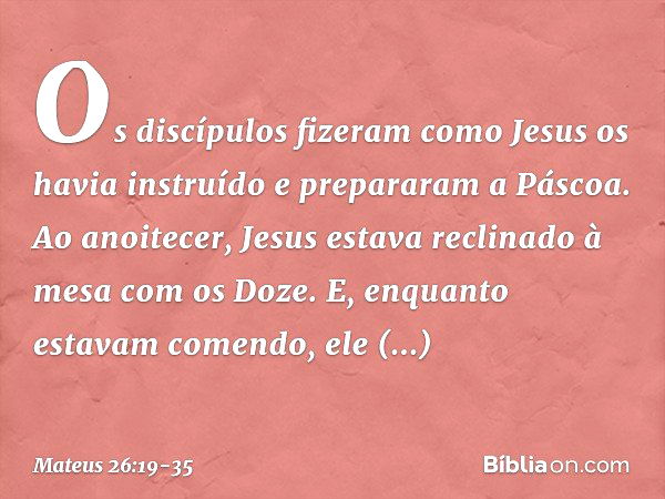 Os discípulos fizeram como Jesus os havia instruído e prepararam a Páscoa. Ao anoitecer, Jesus estava reclinado à mesa com os Doze. E, enquanto estavam comendo,