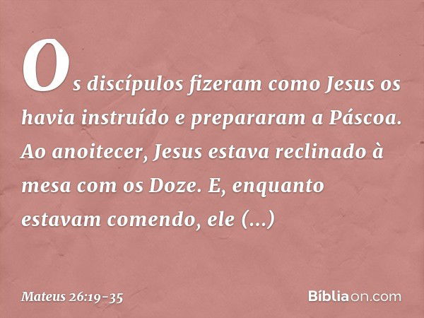 Os discípulos fizeram como Jesus os havia instruído e prepararam a Páscoa. Ao anoitecer, Jesus estava reclinado à mesa com os Doze. E, enquanto estavam comendo,