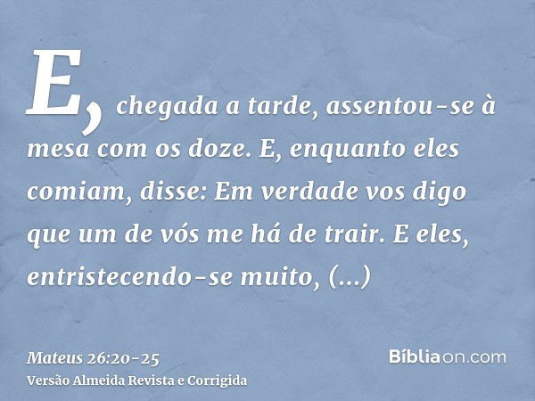 E, chegada a tarde, assentou-se à mesa com os doze.E, enquanto eles comiam, disse: Em verdade vos digo que um de vós me há de trair.E eles, entristecendo-se mui