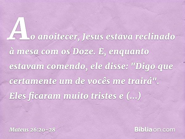 Ao anoitecer, Jesus estava reclinado à mesa com os Doze. E, enquanto estavam comendo, ele disse: "Digo que certamente um de vocês me trairá". Eles ficaram muito