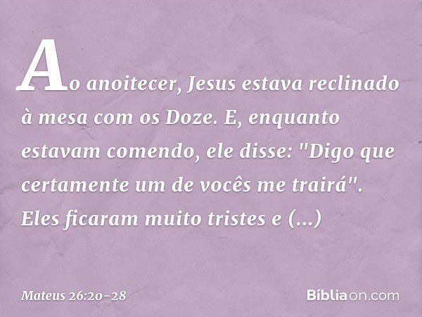 Ao anoitecer, Jesus estava reclinado à mesa com os Doze. E, enquanto estavam comendo, ele disse: "Digo que certamente um de vocês me trairá". Eles ficaram muito