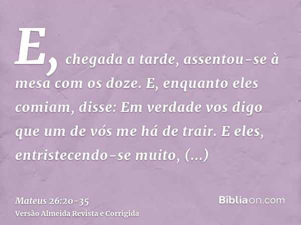 E, chegada a tarde, assentou-se à mesa com os doze.E, enquanto eles comiam, disse: Em verdade vos digo que um de vós me há de trair.E eles, entristecendo-se mui