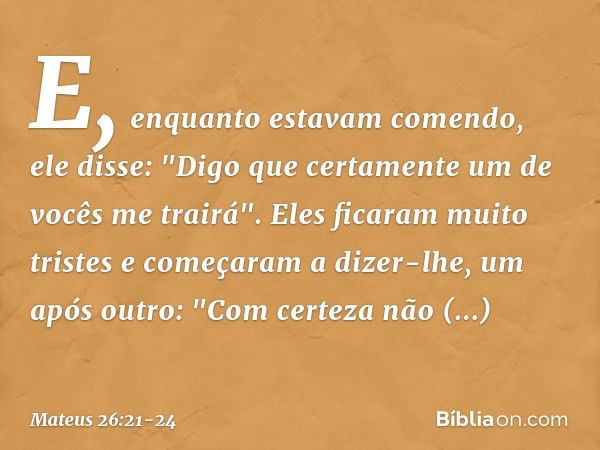 E, enquanto estavam comendo, ele disse: "Digo que certamente um de vocês me trairá". Eles ficaram muito tristes e começaram a dizer-lhe, um após outro: "Com cer