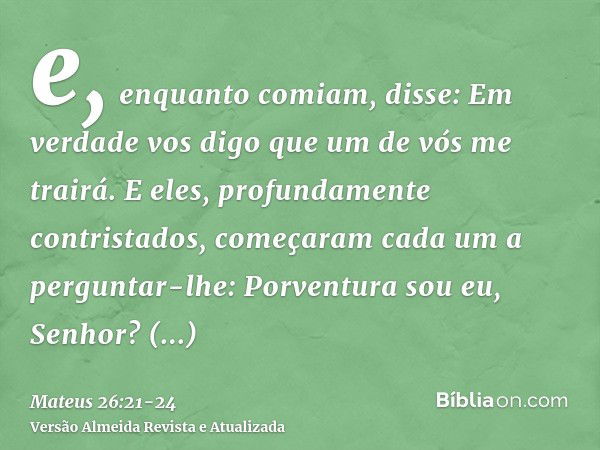 e, enquanto comiam, disse: Em verdade vos digo que um de vós me trairá.E eles, profundamente contristados, começaram cada um a perguntar-lhe: Porventura sou eu,