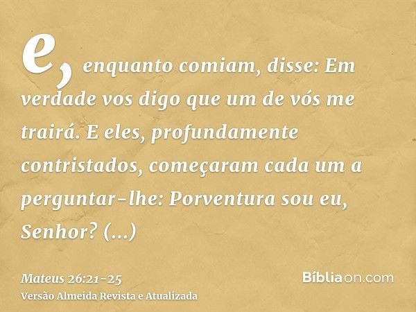 e, enquanto comiam, disse: Em verdade vos digo que um de vós me trairá.E eles, profundamente contristados, começaram cada um a perguntar-lhe: Porventura sou eu,