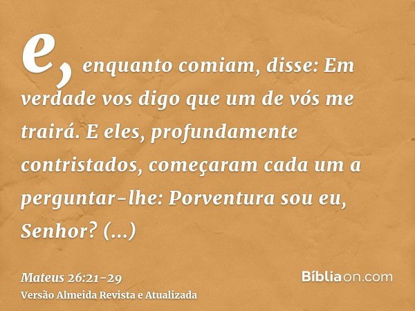 e, enquanto comiam, disse: Em verdade vos digo que um de vós me trairá.E eles, profundamente contristados, começaram cada um a perguntar-lhe: Porventura sou eu,