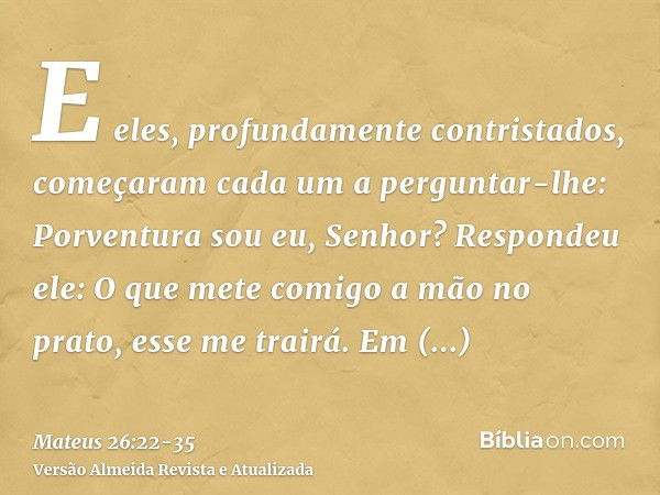 E eles, profundamente contristados, começaram cada um a perguntar-lhe: Porventura sou eu, Senhor?Respondeu ele: O que mete comigo a mão no prato, esse me trairá