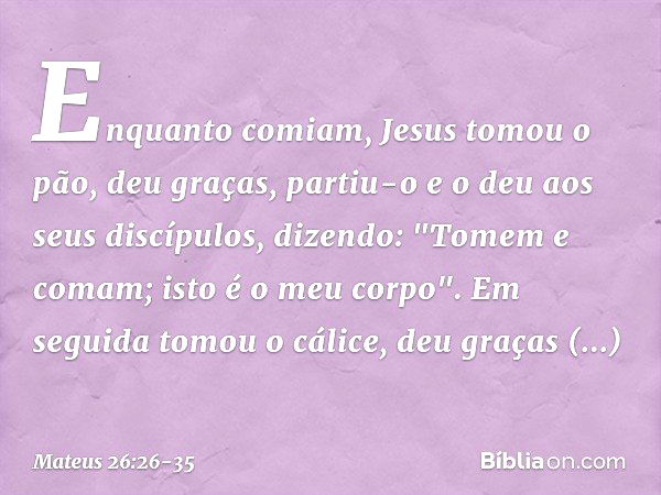 Enquanto comiam, Jesus tomou o pão, deu graças, partiu-o e o deu aos seus discípulos, dizendo: "Tomem e comam; isto é o meu corpo". Em seguida tomou o cálice, d