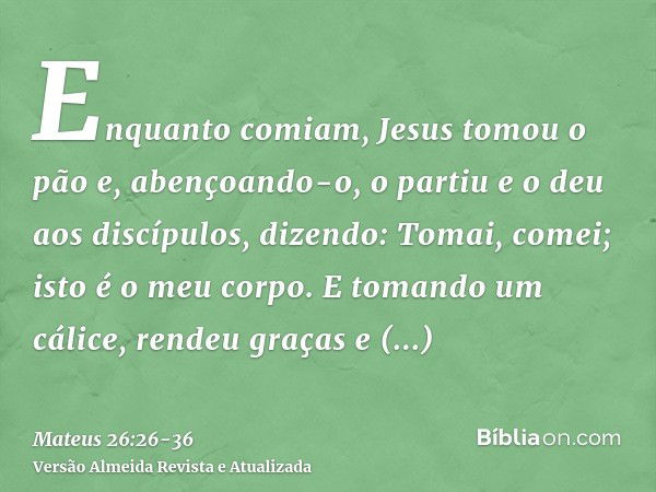 Enquanto comiam, Jesus tomou o pão e, abençoando-o, o partiu e o deu aos discípulos, dizendo: Tomai, comei; isto é o meu corpo.E tomando um cálice, rendeu graça