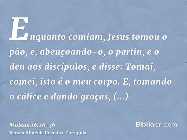 Enquanto comiam, Jesus tomou o pão, e, abençoando-o, o partiu, e o deu aos discípulos, e disse: Tomai, comei, isto é o meu corpo.E, tomando o cálice e dando gra