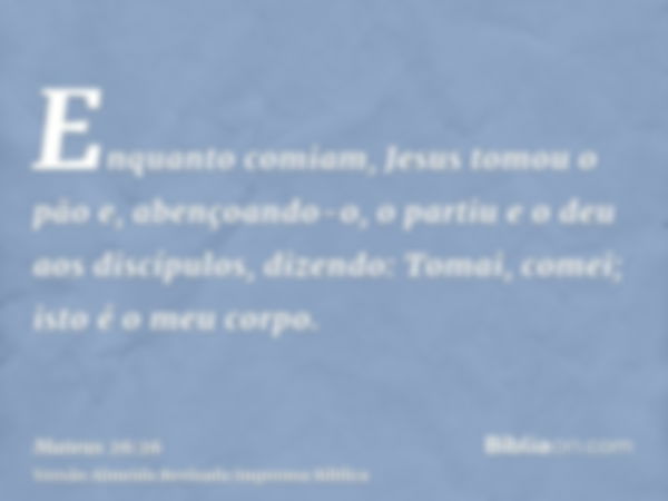 Enquanto comiam, Jesus tomou o pão e, abençoando-o, o partiu e o deu aos discípulos, dizendo: Tomai, comei; isto é o meu corpo.