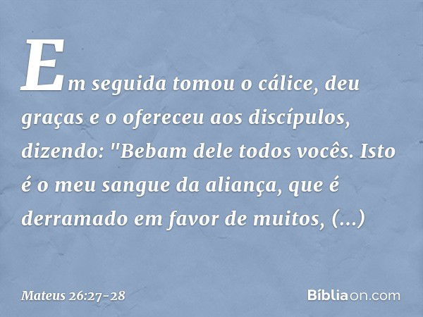 Em seguida tomou o cálice, deu graças e o ofereceu aos discípulos, dizendo: "Bebam dele todos vocês. Isto é o meu sangue da aliança, que é derramado em favor de