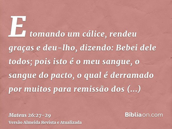 E tomando um cálice, rendeu graças e deu-lho, dizendo: Bebei dele todos;pois isto é o meu sangue, o sangue do pacto, o qual é derramado por muitos para remissão