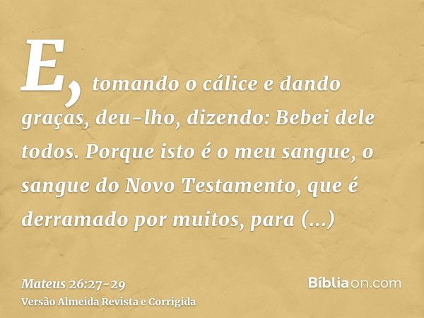 E, tomando o cálice e dando graças, deu-lho, dizendo: Bebei dele todos.Porque isto é o meu sangue, o sangue do Novo Testamento, que é derramado por muitos, para