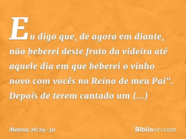 Eu digo que, de agora em diante, não beberei deste fruto da videira até aquele dia em que beberei o vinho novo com vocês no Reino de meu Pai". Depois de terem c