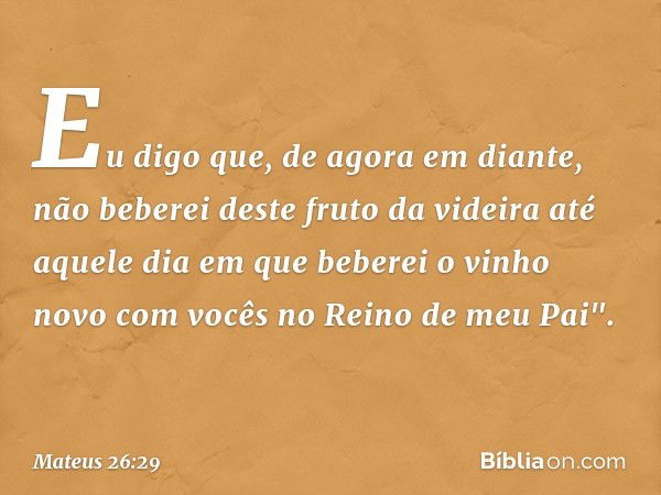 Eu digo que, de agora em diante, não beberei deste fruto da videira até aquele dia em que beberei o vinho novo com vocês no Reino de meu Pai". -- Mateus 26:29