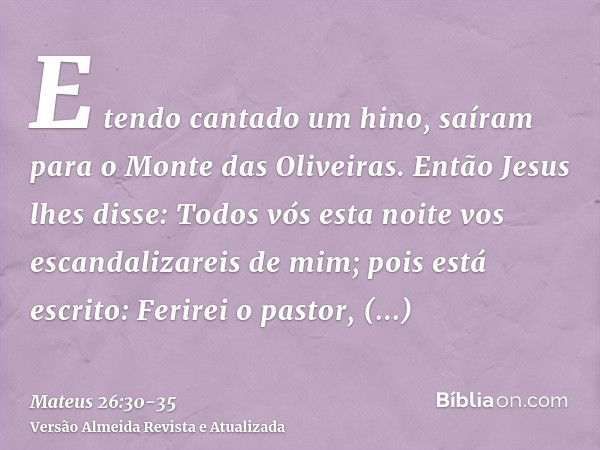 E tendo cantado um hino, saíram para o Monte das Oliveiras.Então Jesus lhes disse: Todos vós esta noite vos escandalizareis de mim; pois está escrito: Ferirei o