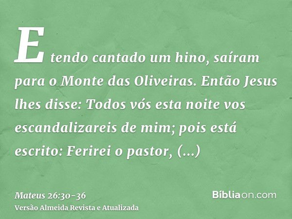 E tendo cantado um hino, saíram para o Monte das Oliveiras.Então Jesus lhes disse: Todos vós esta noite vos escandalizareis de mim; pois está escrito: Ferirei o