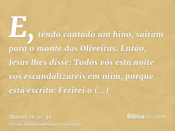 E, tendo cantado um hino, saíram para o monte das Oliveiras.Então, Jesus lhes disse: Todos vós esta noite vos escandalizareis em mim, porque está escrito: Ferir