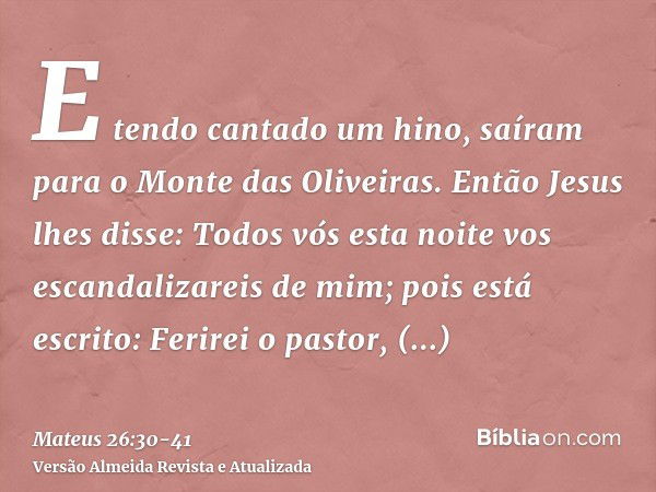 E tendo cantado um hino, saíram para o Monte das Oliveiras.Então Jesus lhes disse: Todos vós esta noite vos escandalizareis de mim; pois está escrito: Ferirei o