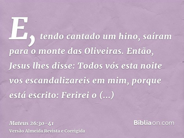 E, tendo cantado um hino, saíram para o monte das Oliveiras.Então, Jesus lhes disse: Todos vós esta noite vos escandalizareis em mim, porque está escrito: Ferir