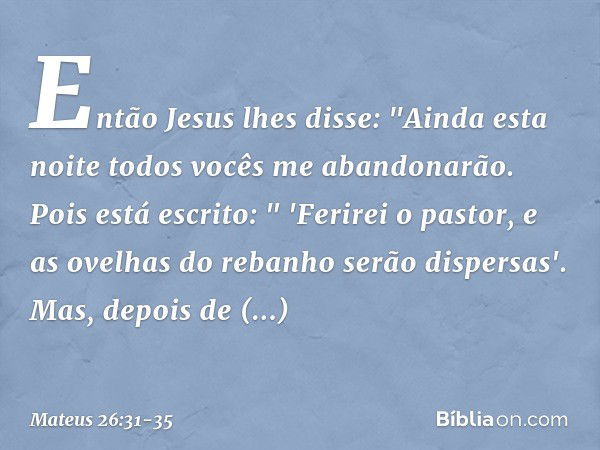 Então Jesus lhes disse: "Ainda esta noite todos vocês me abandonarão. Pois está escrito:
" 'Ferirei o pastor,
e as ovelhas do rebanho
serão dispersas'. Mas, dep